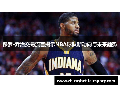 保罗·乔治交易流言揭示NBA球队新动向与未来趋势