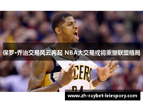 保罗·乔治交易风云再起 NBA大交易或将重塑联盟格局